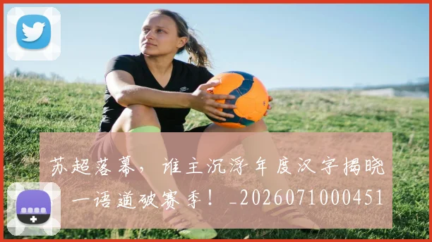 苏超落幕，谁主沉浮年度汉字揭晓，一语道破赛季！_20260710004512