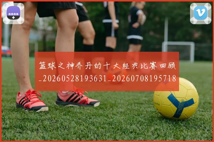 篮球之神乔丹的十大经典比赛回顾_20260528193631_20260708195718_20260802170251