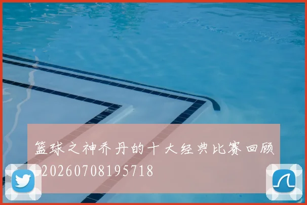 篮球之神乔丹的十大经典比赛回顾_20260708195718