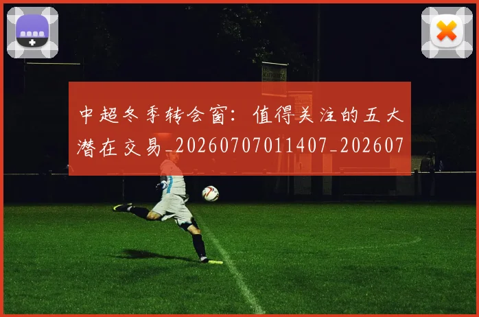 中超冬季转会窗：值得关注的五大潜在交易_20260707011407_20260716185339