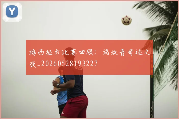 梅西经典比赛回顾：诺坎普奇迹之夜_20260528193227