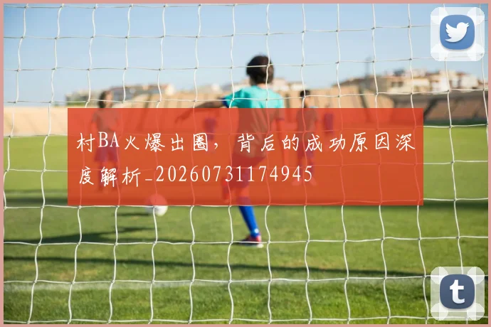 村BA火爆出圈,背后的成功原因深度解析_20260731174945