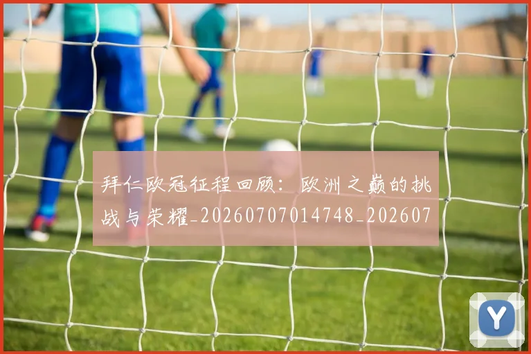 拜仁欧冠征程回顾:欧洲之巅的挑战与荣耀_20260707014748_20260723182843