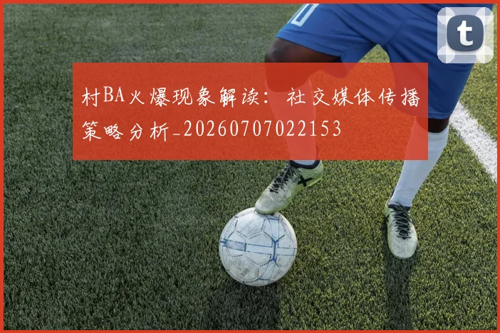 村BA火爆现象解读:社交媒体传播策略分析_20260707022153