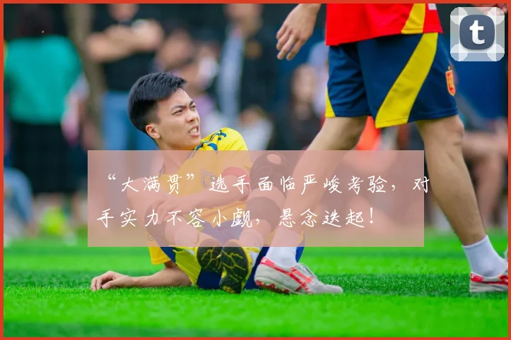 “大满贯”选手面临严峻考验，对手实力不容小觑，悬念迭起！