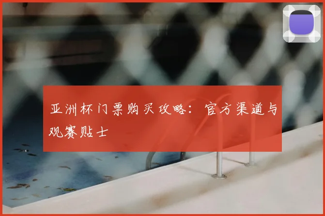亚洲杯门票购买攻略:官方渠道与观赛贴士