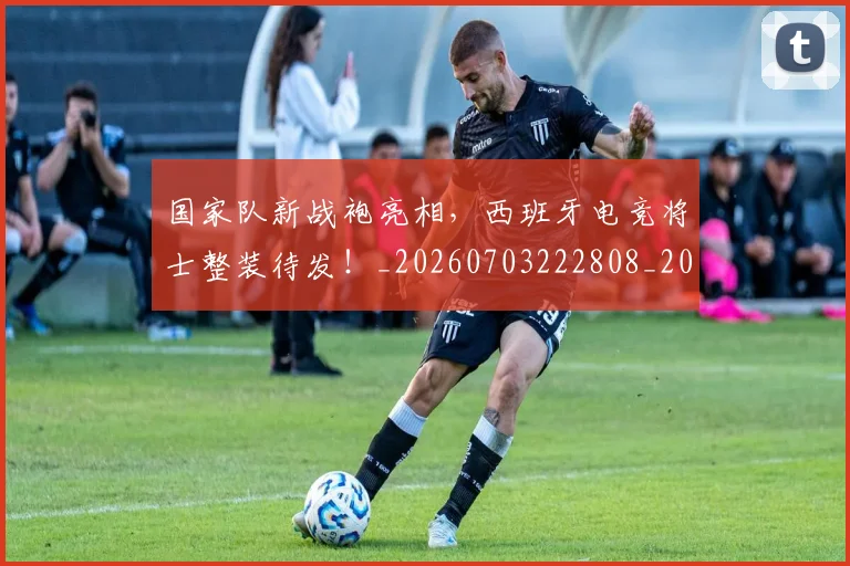 国家队新战袍亮相，西班牙电竞将士整装待发！_20260703222808_20260720180400