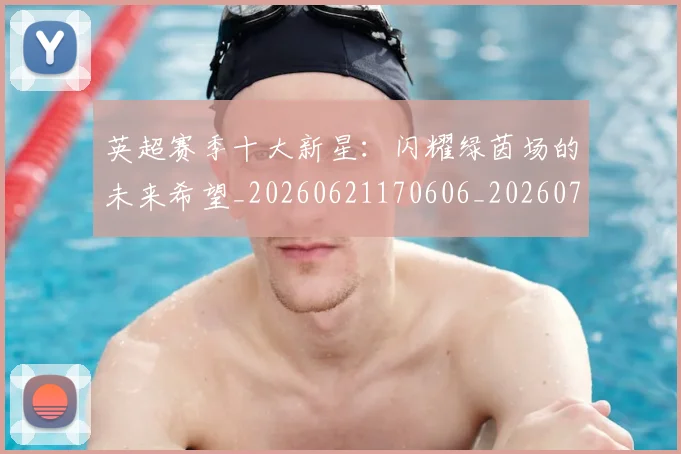 英超赛季十大新星：闪耀绿茵场的未来希望_20260621170606_20260711201612