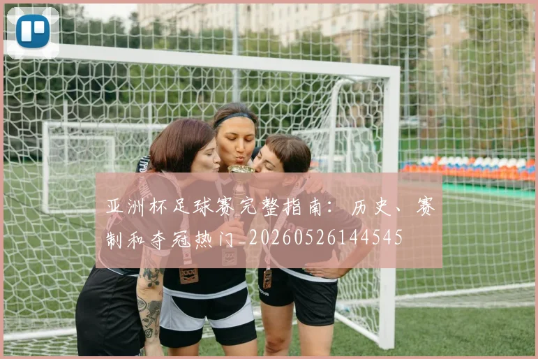 亚洲杯足球赛完整指南：历史、赛制和夺冠热门_20260526144545