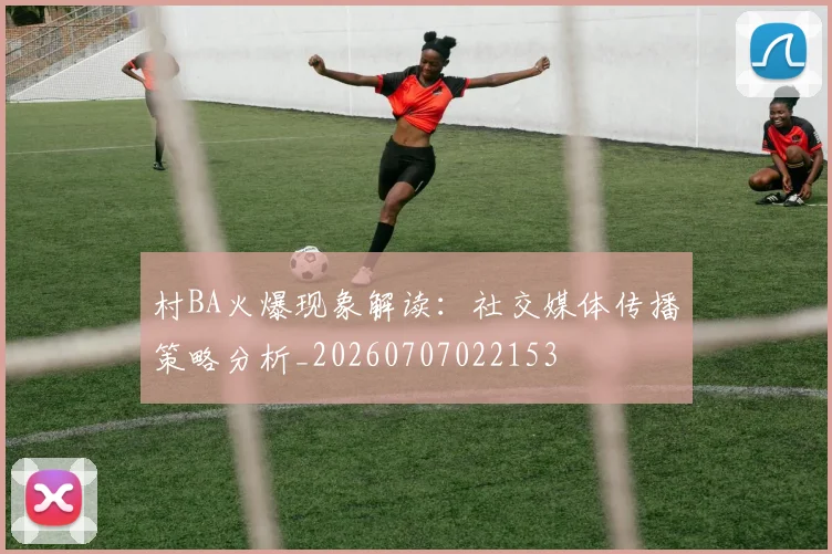 村BA火爆现象解读:社交媒体传播策略分析_20260707022153